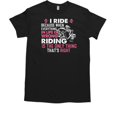 I Ride Because When Everything In Life Is Wrong Riding Is The Only Thing That's Right T-Shirt