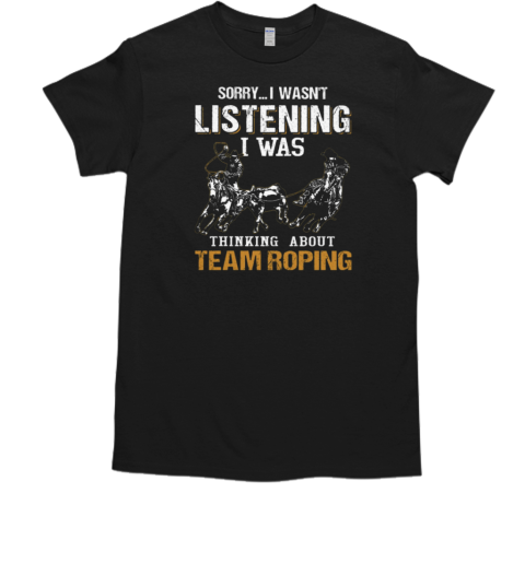 Sorry I Wasn't Listening I Was Thinking About Team Roping T-Shirt