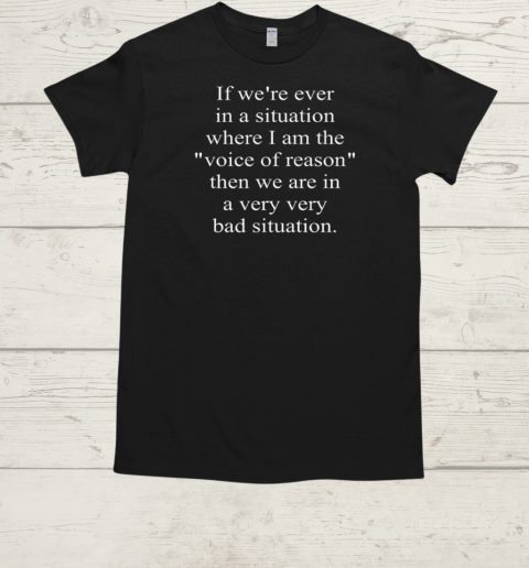 If We're Ever In A Situation Where I Am The Voice Of Reason Then We Are In A Very Bad Situation T-Shirt