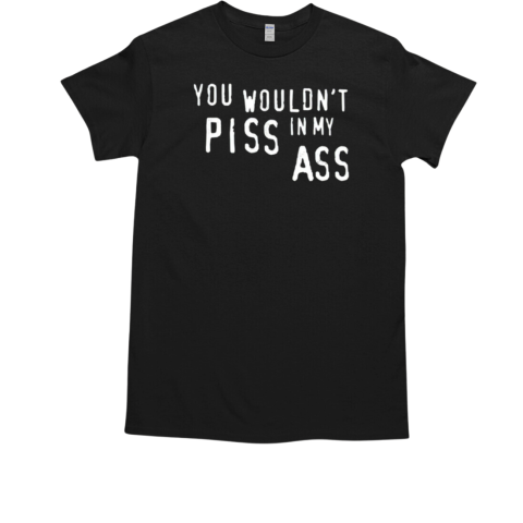 You Wouldn't Piss In My Ass Shirt T-Shirt