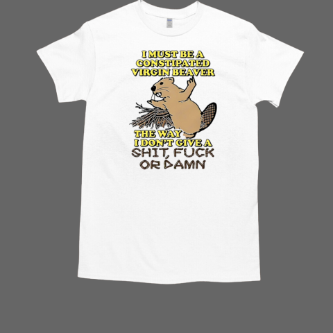 I Must Be A Constipated Virgin Beaver The Way I Don't Give A Shit Fuck Or Damn Shirt T-Shirt