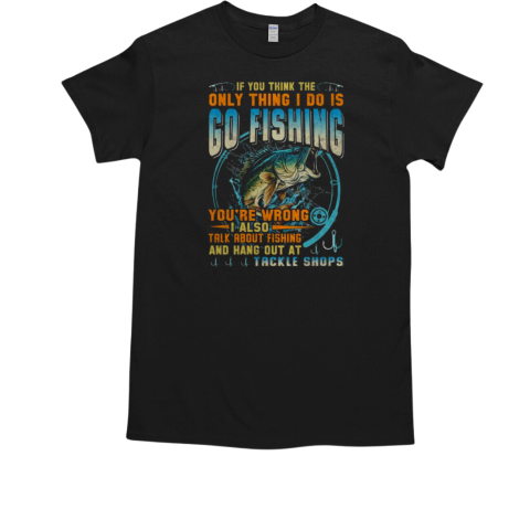 If You Think The Only Thing I Do Is GO Fishing You're Wrong I Also Talk About Fishing And Hang Out At Tackle Shops Fishing T-Shirt