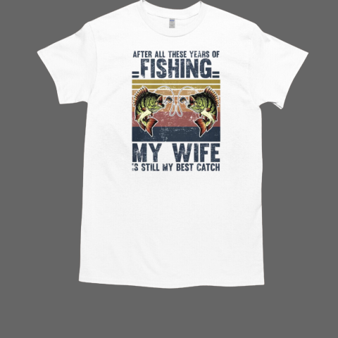 After All These Years Of Fishing My Wife Is Still My Best Catch T-Shirt