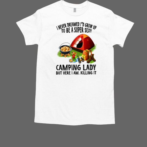 I Never Dreamed I'd Grow Up To Be A Super Sexy Camping Lady But Here I Am. Killing It Camping T-Shirt