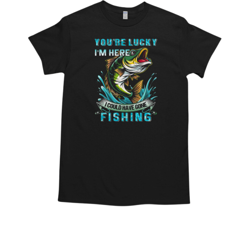 You're Lucky I'm Here I Could Have Gone Fishing T-Shirt