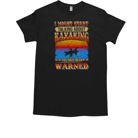 I Might Start Talking About Kayaking You Have Been Warned Kayaking T-Shirt